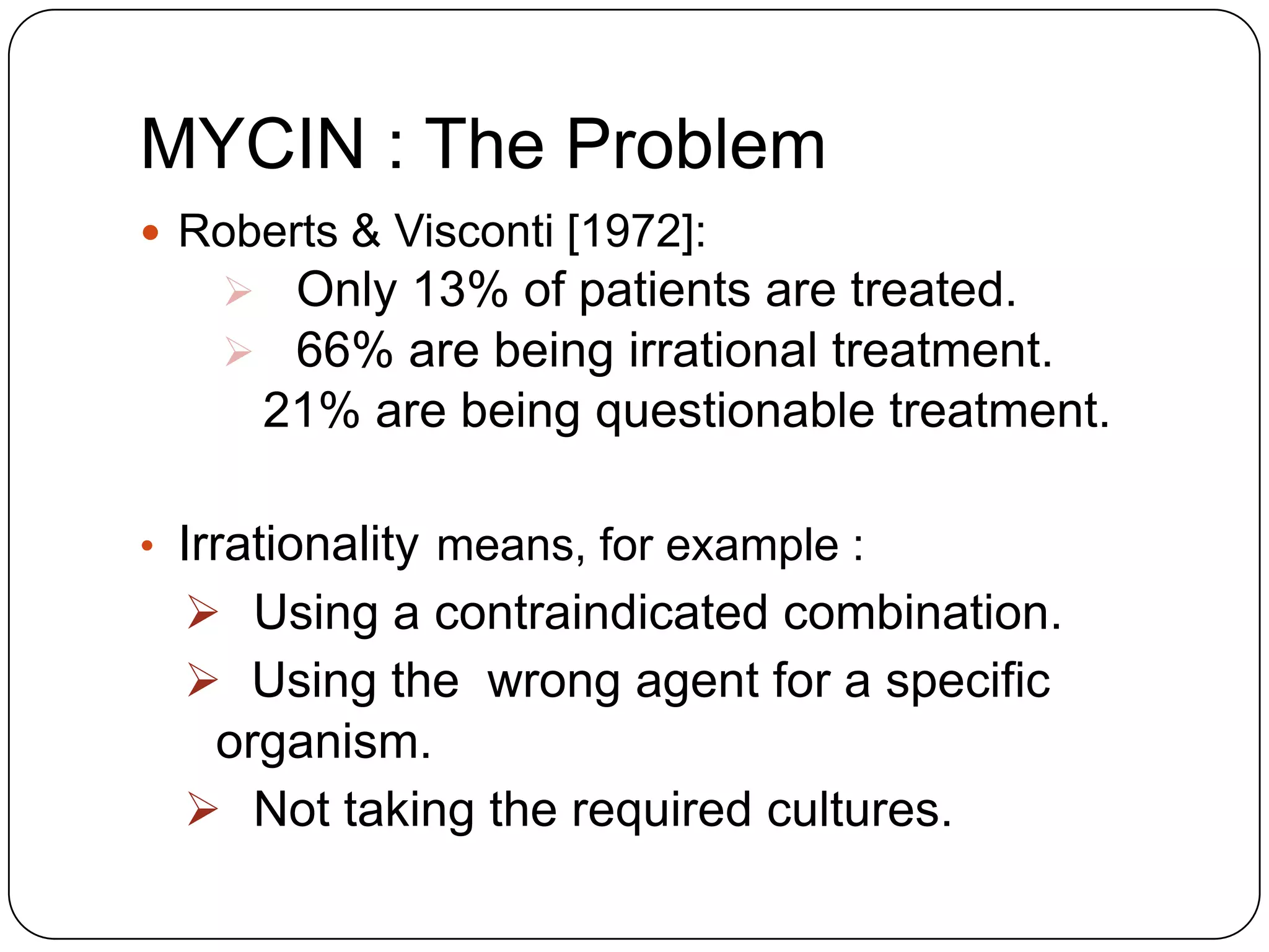 MYCIN : The Problem
 Roberts & Visconti [1972]:

 Only 13% of patients are treated.
 66% are being irrational treatment.

21% are being questionable treatment.
• Irrationality means, for example :

 Using a contraindicated combination.
 Using the wrong agent for a specific
organism.
 Not taking the required cultures.

 