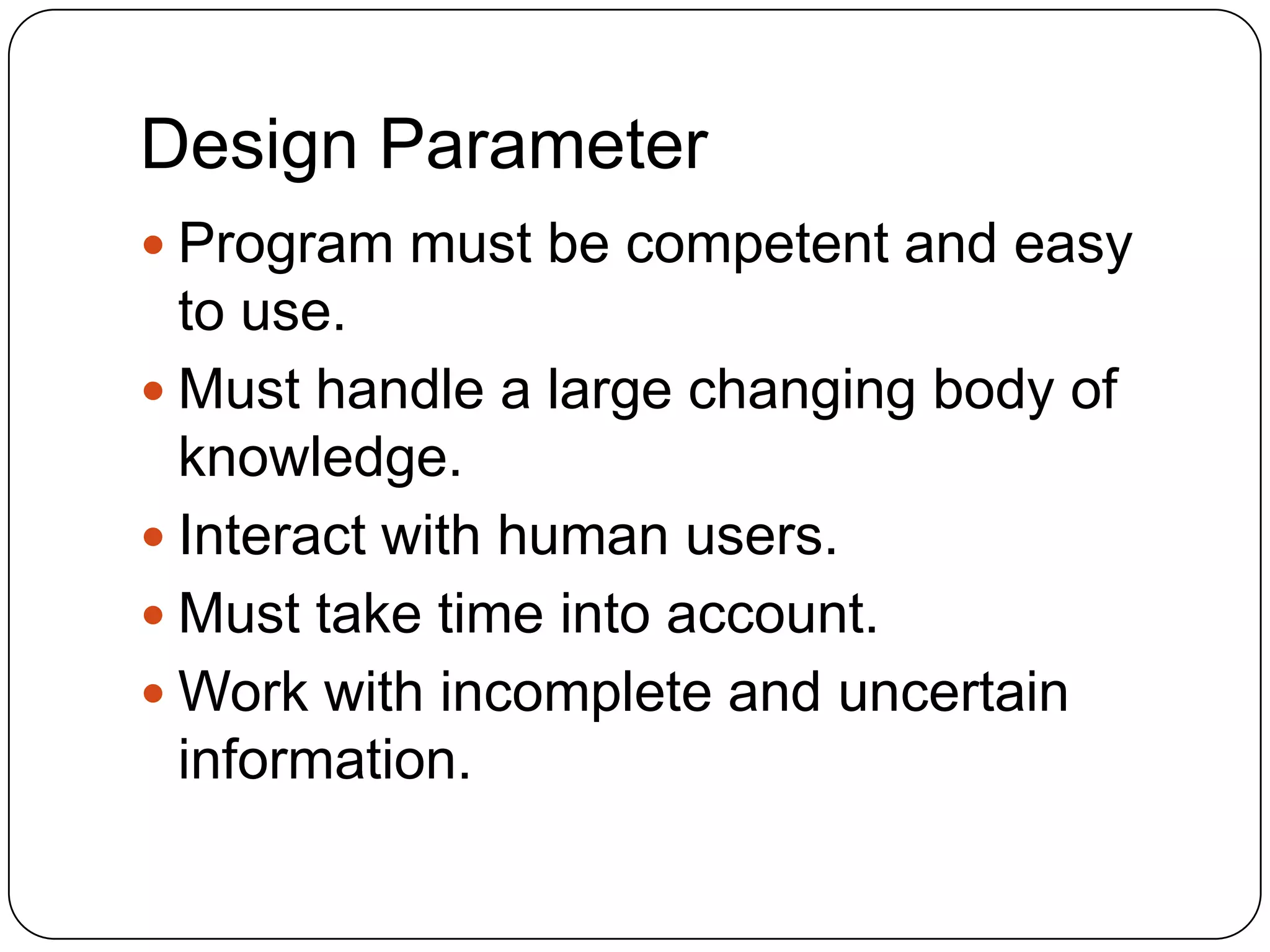 Design Parameter
 Program must be competent and easy

to use.
 Must handle a large changing body of
knowledge.
 Interact with human users.
 Must take time into account.
 Work with incomplete and uncertain
information.

 