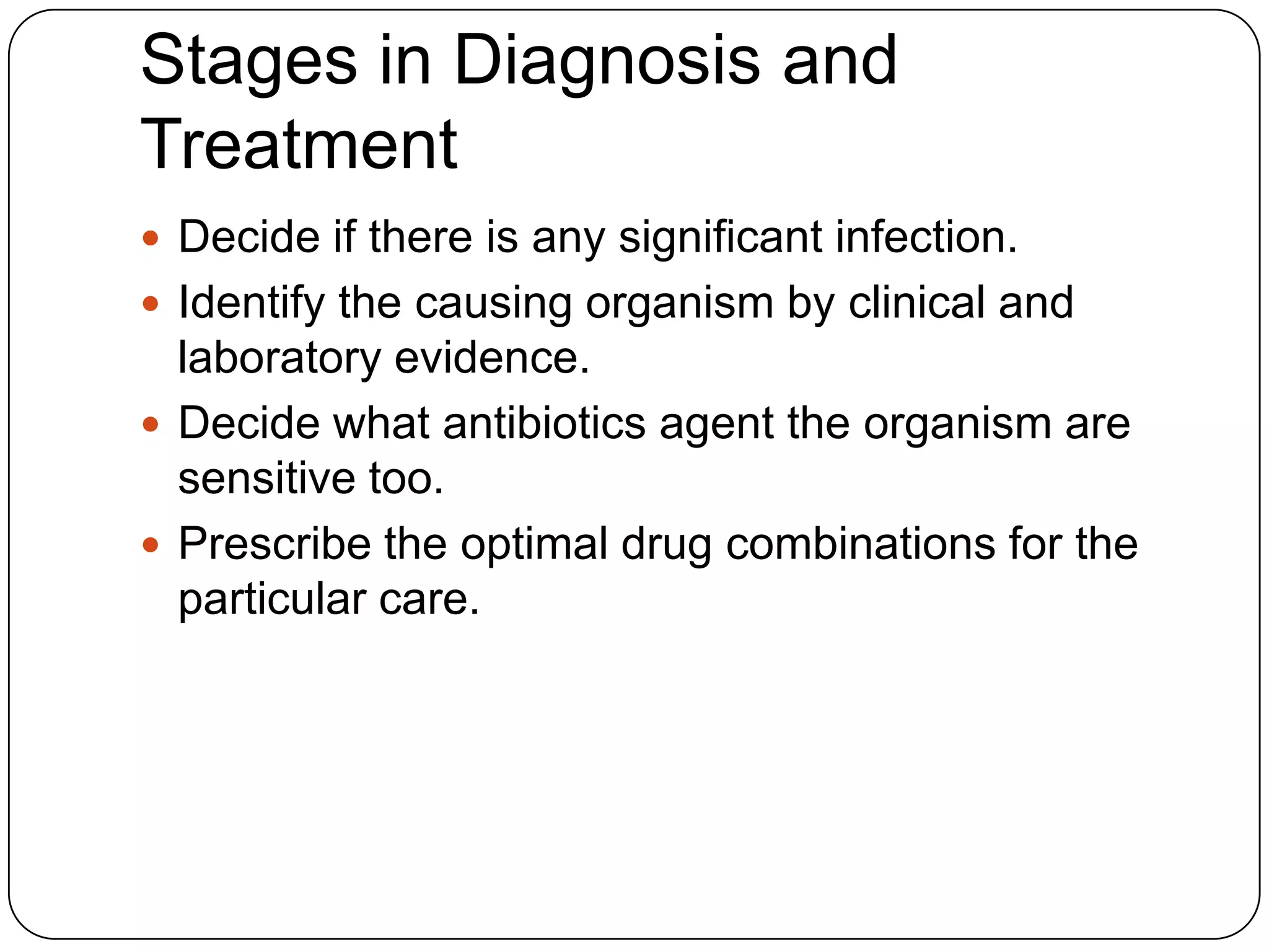 Stages in Diagnosis and
Treatment
 Decide if there is any significant infection.
 Identify the causing organism by clinical and

laboratory evidence.
 Decide what antibiotics agent the organism are
sensitive too.
 Prescribe the optimal drug combinations for the
particular care.

 