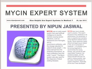 PRESENTED BY NIPUN JASWAL
MYCIN was an early expert
system that used artificial
intelligence to identify
bacteria causing severe
infections, such as
bacteremia and meningitis,
and to
recommend antibiotics, with
the dosage adjusted for
patient's body weight — the
name derived from the
antibiotics themselves, as
many antibiotics have the
suffix "-mycin". The Mycin
system was also used for
the diagnosis of blood
clotting diseases.
MYCIN was never actually
used in practice. This wasn't
because of any weakness in its
performance. As mentioned, in
tests it outperformed members
of the Stanford medical school
faculty. Some observers raised
ethical and legal issues related
to the use of computers in
medicine — if a program gives
the wrong diagnosis or
recommends the wrong
therapy, who should be held
responsible? However, the
greatest problem, and the
reason that MYCIN was not
used in routine practice, was
the state of technologies for
system integration, especially
at the time it was developed.
MYCIN EXPERT SYSTEM
www.nipunjaswal.com How Helpful Are Expert Systems In Medical ? 20, Apr 2013
 