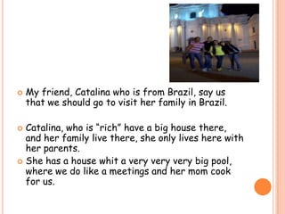 My friend, Catalina who is from Brazil, say us that we should go to visit her family in Brazil.Catalina, who is “rich” have a big house there, and her family live there, she only lives here with her parents.She has a house whit a very veryvery big pool, where we do like a meetings and her mom cook for us. 