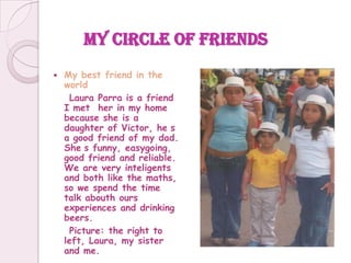 My circle of friends My bestfriend in the world     Laura Parra is a friend I mether in my home becauseshe is a daughter of Victor, he´s a goodfriend of my dad. She´sfunny, easygoing, goodfriendand reliable. We are veryinteligents and bothlikethemaths, so wespendthe time talkabouthoursexperiences and drinkingbeers.     Picture: therighttoleft, Laura, my sister and me. 
