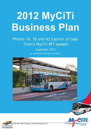 2012 MyCiTi
Business Plan
  Phases 1A, 1B and N2 Express of Cape
       Town’s MyCiTi IRT system
                                      September 2012
                              As submitted to Portfolio Committees




Business Plan: MyCiTi Phase 1A, 1B and N2 Express (V4.02)            17th September 2012
 