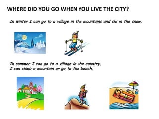 WHERE DID YOU GO WHEN YOU LIVE THE CITY?
In winter I can go to a village in the mountains and ski in the snow.




In summer I can go to a village in the country.
I can climb a mountain or go to the beach.
 