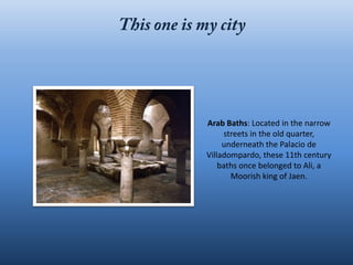 Arab Baths: Located in the narrow
     streets in the old quarter,
     underneath the Palacio de
Villadompardo, these 11th century
    baths once belonged to Ali, a
       Moorish king of Jaen.
 