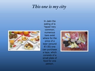 In Jaén the
  eating of is
  “tapas”very
   common;
   numerous
   bars exist
where for the
   price of a
beer (around
  €1.50) one
can purchase
a tapa, which
consists of a
small plate of
 food for one
    person.
 