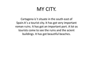 MY CITY.
    Cartagena is´t situate in the south east of
 Spain.It´s a tourist city. It has got very important
roman ruins. It has got an important port. A lot os
  tourists come to see the ruins and the acient
     buildings. It has got beautiful beaches.
 