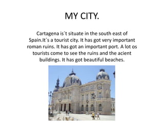 MY CITY.
    Cartagena is´t situate in the south east of
 Spain.It´s a tourist city. It has got very important
roman ruins. It has got an important port. A lot os
  tourists come to see the ruins and the acient
     buildings. It has got beautiful beaches.
 