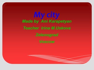 My city

Made by Ani Karapetyan
Teacher Irina M.Uskova
Zelenograd

Voscow

 