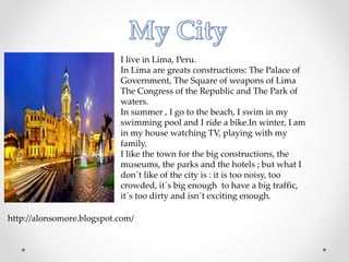 I live in Lima, Peru.
In Lima are greats constructions: The Palace of
Government, The Square of weapons of Lima
The Congress of the Republic and The Park of
waters.
In summer , I go to the beach, I swim in my
swimming pool and I ride a bike.In winter, I am
in my house watching TV, playing with my
family.
I like the town for the big constructions, the
museums, the parks and the hotels ; but what I
don´t like of the city is : it is too noisy, too
crowded, it´s big enough to have a big traffic,
it´s too dirty and isn´t exciting enough.
http://alonsomore.blogspot.com/
 