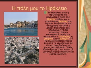 Η πόλη μου το Ηράκλειο
                 Tο Ηράκλειο είναι η 
                   πρωτεύουσα και 
                μεγαλύτερη πόλη της 
                 Κρήτης, καθώς και ο 
              μεγαλύτεροςλιμένας του 
              νησιού. Σύμφωνα με την 
                απογραφή του 2011 ο 
                Δήμος Ηρακλείου έχει 
                  πληθυσμό 173.993 
                  κατοίκους. Κύριοι 
               οικονομικοί τομείς της 
            πόλης είναι ο τουρισμός, η 
             γεωργία και τοεμπόριο. Το 
              Ηράκλειο διαθέτει επίσης 
             ένα από τα μεγαλύτερα σε 
               κίνηση αεροδρόμια της 
             χώρας (αεροδρόμιο "Νίκος 
            Καζαντζάκης") και λιμάνι με 
            μεγάλη κίνηση επιβατών και 
                   εμπορευμάτων. 
 