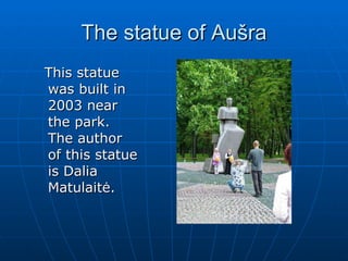 The statue of  Aušra This statue was built in 2003 near the park. The author of this statue is Dalia Matulaitė.  