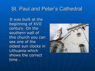 St. Paul and Peter’s Cathedral  It was built at the beginning of XVII century. On the southern wall of this church you can see one of the oldest sun clocks in Lithuania which shows the correct time .  