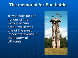 The memorial for Sun battle  It was built for the honour of the victory of Sun battle which was one of the most important events in the history of Lithuania. 