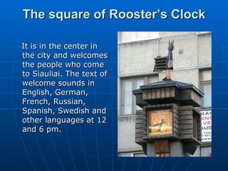 The square of Rooster’s Clock It is in the center in the city and welcomes the people who come to Siauliai. The text of welcome sounds in English, German, French, Russian, Spanish, Swedish and other languages at 12 and 6 pm. 