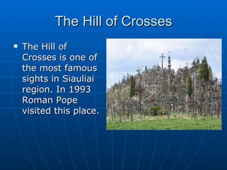 The Hill of Crosses The Hill of Crosses is one of the most famous sights in Siauliai region. In 1993 Roman Pope visited this place. 
