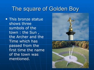 The square of Golden Boy  This bronze statue shows three symbols of the town : the Sun , the Archer and the Time which has passed from the first time the name of the town was mentioned. 