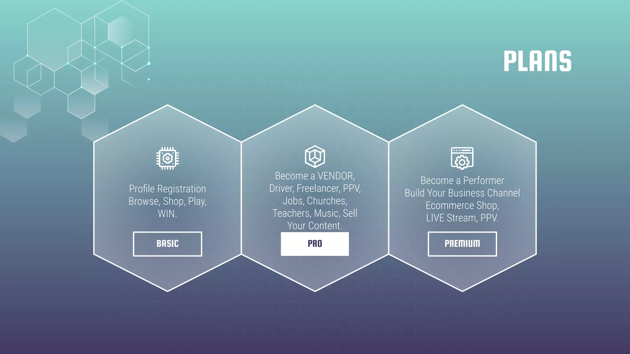 PLANS
BASIC PREMIUMPRO
Proﬁle Registration
Browse, Shop, Play,
WIN.
Become a VENDOR,
Driver, Freelancer, PPV,
Jobs, Churches,
Teachers, Music, Sell
Your Content.
Become a Performer
Build Your Business Channel
Ecommerce Shop,
LIVE Stream, PPV.
 