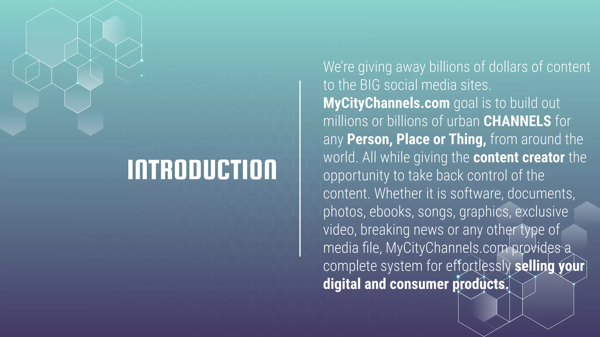 We’re giving away billions of dollars of content
to the BIG social media sites.
MyCityChannels.com goal is to build out
millions or billions of urban CHANNELS for
any Person, Place or Thing, from around the
world. All while giving the content creator the
opportunity to take back control of the
content. Whether it is software, documents,
photos, ebooks, songs, graphics, exclusive
video, breaking news or any other type of
media ﬁle, MyCityChannels.com provides a
complete system for effortlessly selling your
digital and consumer products.
INTRODUCTION
 