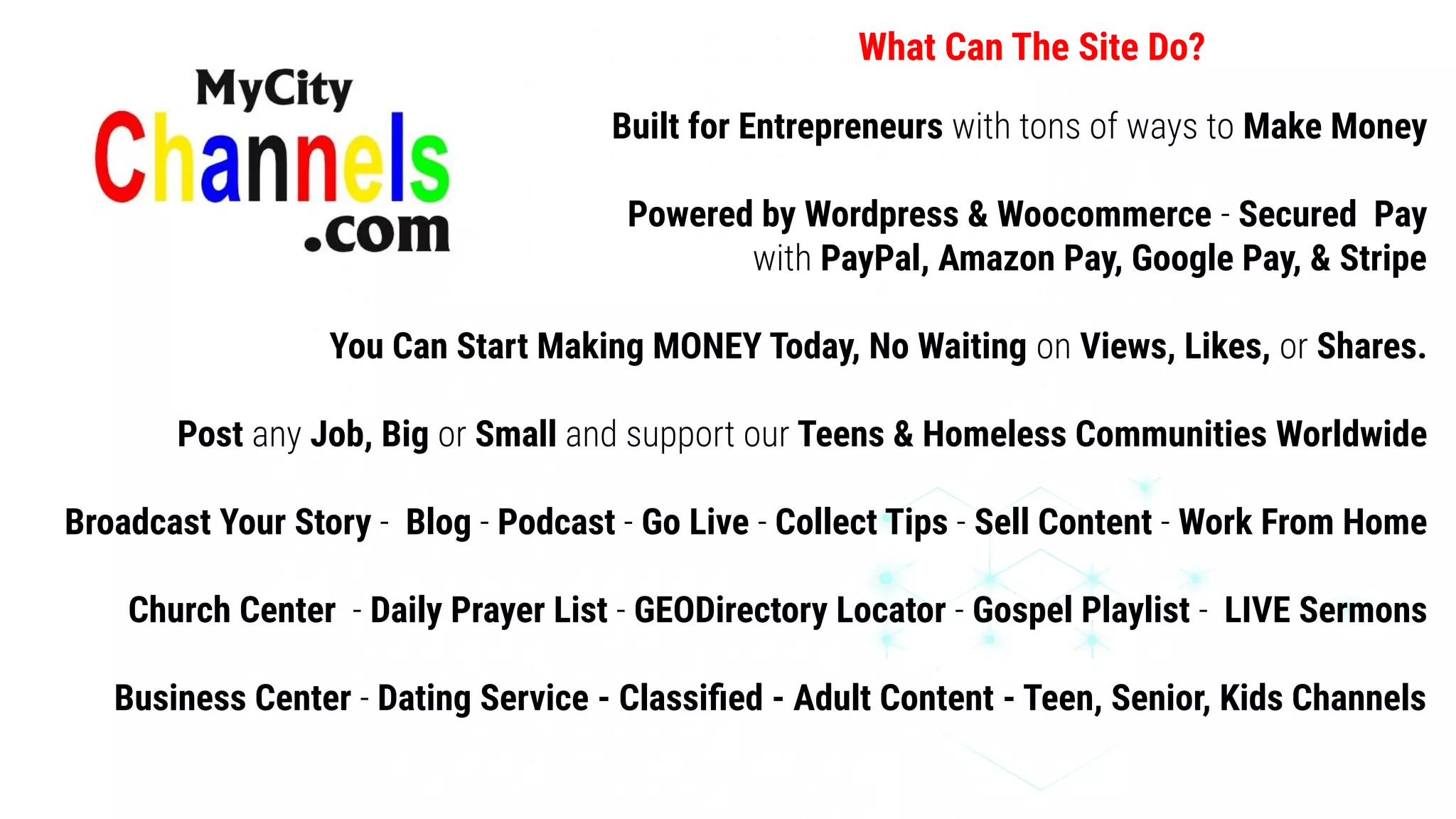 Built for Entrepreneurs with tons of ways to Make Money
Powered by Wordpress & Woocommerce - Secured Pay
with PayPal, Amazon Pay, Google Pay, & Stripe
You Can Start Making MONEY Today, No Waiting on Views, Likes, or Shares.
Post any Job, Big or Small and support our Teens & Homeless Communities Worldwide
Broadcast Your Story - Blog - Podcast - Go Live - Collect Tips - Sell Content - Work From Home
Church Center - Daily Prayer List - GEODirectory Locator - Gospel Playlist - LIVE Sermons
Business Center - Dating Service - Classiﬁed - Adult Content - Teen, Senior, Kids Channels
What Can The Site Do?
 