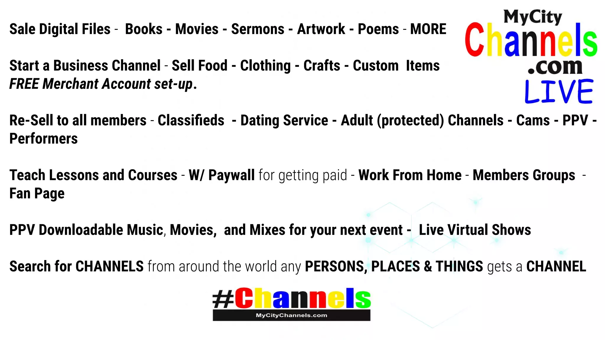Sale Digital Files - Books - Movies - Sermons - Artwork - Poems - MORE
Start a Business Channel - Sell Food - Clothing - Crafts - Custom Items
FREE Merchant Account set-up.
Re-Sell to all members - Classiﬁeds - Dating Service - Adult (protected) Channels - Cams - PPV -
Performers
Teach Lessons and Courses - W/ Paywall for getting paid - Work From Home - Members Groups -
Fan Page
PPV Downloadable Music, Movies, and Mixes for your next event - Live Virtual Shows
Search for CHANNELS from around the world any PERSONS, PLACES & THINGS gets a CHANNEL
 