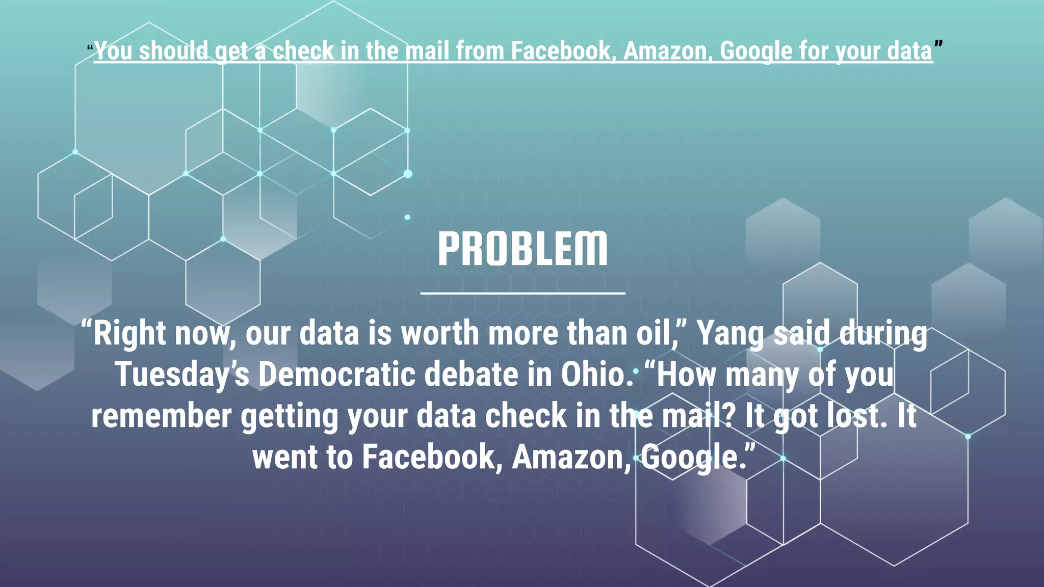PROBLEM
“Right now, our data is worth more than oil,” Yang said during
Tuesday’s Democratic debate in Ohio. “How many of you
remember getting your data check in the mail? It got lost. It
went to Facebook, Amazon, Google.”
“You should get a check in the mail from Facebook, Amazon, Google for your data”
 