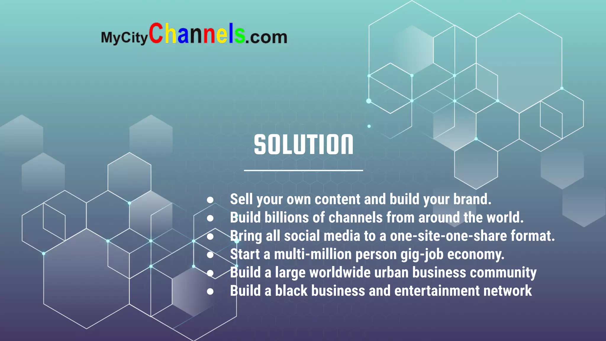 SOLUTION
● Sell your own content and build your brand.
● Build billions of channels from around the world.
● Bring all social media to a one-site-one-share format.
● Start a multi-million person gig-job economy.
● Build a large worldwide urban business community
● Build a black business and entertainment network
 