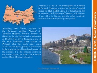 Coimbra is a city in the municipality of Coimbra
                                            in Portugal. Although it served as the nation's capital
                                            during the High Middle Ages, it is better-known for




                                                                                                      ESOL 16-19 New Frontiers
                                            its university, the University of Coimbra, which is one
                                            of the oldest in Europe and the oldest academic
                                            institution in the Portuguese-speaking world.



According 2001 Census, provided by
the Portuguese Instituto Nacional de
Estatística (English: National Institute of
Statistics), the city proper had a population
of 101,069. The city of Coimbra is one of
the most important urban centres in
Portugal (after the much larger cities
of Lisbon and Porto), playing a central role
in the northern-central littoral and interior of
the country. It is the principal centre in
the Centro region, the District of Coimbra
and the Baixo Mondego subregion.




                                            City College Plymouth
 