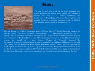 The city, located over a hill by the river Mondego, was




                                                                                                             ESOL 16-19 New Frontiers
                                          called Aeminium in Roman times. During late Antiquity it
                                          became the seat of a Diocesis substituting the
                                          nearby city of Conímbriga, which had been captured and
                                          partially plundered by invading Germanic peoples in 465 and
                                          468, adopting later the name of the destroyed city



After the Roman city of Civita Aeminium, between 586 and 640, the Visigoths altered the name of the
town to Emínio. The Moors occupied Coimbra(Arabic:                  Qulumriyah) around the year 711,
turning it into an important commercial link between the Christian North and Muslim South. The city
was reconquered by Ferdinand I of Leónin 1064. After being reconquered by the Christians, Coimbra
became the capital of a new County (County of Coimbra), governed by
the Mozarab Sesnando (Sisnando Davides), later incorporated into theCounty of Portugal. In the mid-
12th century, the first Portuguese King, Afonso Henriques, turned Coimbra into the capital of the
new Kingdom, a condition the city would keep until the year 1255. Many important monuments of the
city date from this early period, like the Old Cathedral, the Church of St. James (Igreja de Santiago) and
the Santa Cruz Monastery, which was the most important Portuguese monastic institution at the time




                                              City College Plymouth
 