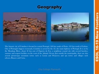 Geography




                                                                                                                  ESOL 16-19 New Frontiers
The historic city of Coimbra is located in central Portugal, 120 km south of Porto, 195 km north of Lisbon.
One of Portugal's biggest crossroads, Coimbra is served by the A1, the main highway of Portugal. It is set by
the Mondego River, about 40 km east of Figueira da Foz, a neighbour coastal city with several beaches,
summer and seaport facilities on the coast of the Atlantic Ocean. Just outside the municipality, there are also
several picturesque mountain towns such as Lousã and Penacova and spa towns and villages such
asLuso, Buçaco and Curia.




                                            City College Plymouth
 