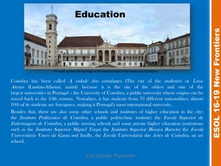 Education




                                                                                                         ESOL 16-19 New Frontiers
                      The main square and buildings of the historic block of the University of Coimbra


Coimbra has been called A cidade dos estudantes (The city of the students) or Lusa-
Atenas (Lusitan-Athens), mainly because it is the site of the oldest and one of the
largest universities in Portugal – the University of Coimbra, a public university whose origins can be
traced back to the 13th century. Nowadays, it has students from 70 different nationalities; almost
10% of its students are foreigners, making it Portugal's most international university.
Besides that, there are also some other schools and institutes of higher education in the city:
the Instituto Politécnico de Coimbra, a public polytechnic institute; the Escola Superior de
Enfermagem de Coimbra, a public nursing school; and some private higher education institutions
such as the Instituto Superior Miguel Torga; the Instituto Superior Bissaya Barreto; the Escola
Universitária Vasco da Gama and finally, the Escola Universitária das Artes de Coimbra, an art
school.

                                               City College Plymouth
 