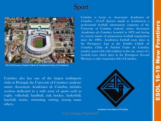 Sport
                                                                        Coimbra is home to Associação Académica de
                                                                        Coimbra - O.A.F. (known simply as Académica), a




                                                                                                                                     ESOL 16-19 New Frontiers
                                                                        professional football autonomous organism of the
                                                                        University of Coimbra students' union Associação
                                                                        Académica de Coimbra, founded in 1872 and having
                                                                        its current statute of autonomous football organization
                                                                        since the 1980s. Académica football team plays in
                                                                        the Portuguese Liga at the Estádio Cidade de
                                                                        Coimbra. Clube de Futebol União de Coimbra,
                                                                        another sports club with tradition in the city, owner of a
                                                                        football team which plays in the Portuguese Second
                                                                        Division, is other important club of Coimbra.

The 30,210-seater Estádio Cidade de Coimbra (Coimbra City Stadium).




Coimbra also has one of the largest multisports
clubs in Portugal: the University of Coimbra's students'
union Associação Académica de Coimbra, includes
sections dedicated to a wide array of sports such as
rugby, volleyball, handball, rink hockey, basketball,
baseball, tennis, swimming, rowing, among many
others.
                                                                                      Academic Association of Coimbra

                                                            City College Plymouth
 