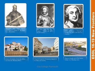 ESOL 16-19 New Frontiers
 Portugal's first king, Afonso
                                            The poet Luis Vaz de
 Henriques, is buried in the Santa                                                Carlos Seixas one of Portugal's
                                            Camoes is linked with the
 Cruz Monastery.                                                                  notable sons: born and raised in
                                            city of Coimbra.
                                                                                  Coimbra




                                                                                  Ponte do Açude, one of the busiest
A view of Coimbra's University Hill as   Praça do Comércio (Commerce Square) in
                                                                                  bridges over Mondego river.
seen from the Mondego River.             the Baixa of Coimbra.



                                             City College Plymouth
 