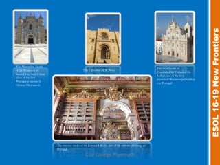 ESOL 16-19 New Frontiers
The Manueline façade
                                                                                                            The west façade of
of theMonastery of                                 The Cathedral of Sé Nova
                                                                                                            Coimbra'sOld Cathedral (Sé
Santa Cruz, final resting-
                                                                                                            Velha), one of the best-
place of the first
                                                                                                            preserved Romanesquebuilding
Portuguese monarch
                                                                                                            s in Portugal
(Afonso Henriques).




                             The interior stacks of the Joanina Library, one of the oldest collections in
                             Portugal
                                                     City College Plymouth
 