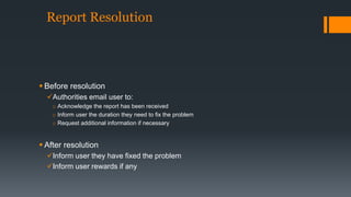 Report Resolution 
 Before resolution 
Authorities email user to: 
o Acknowledge the report has been received 
o Inform user the duration they need to fix the problem 
o Request additional information if necessary 
 After resolution 
Inform user they have fixed the problem 
Inform user rewards if any 
 