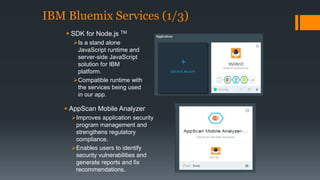 IBM Bluemix Services (1/3) 
 SDK for Node.js TM 
Is a stand alone 
JavaScript runtime and 
server-side JavaScript 
solution for IBM 
platform. 
Compatible runtime with 
the services being used 
in our app. 
 AppScan Mobile Analyzer 
Improves application security 
program management and 
strengthens regulatory 
compliance. 
Enables users to identify 
security vulnerabilities and 
generate reports and fix 
recommendations. 
 