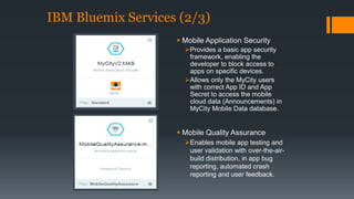 IBM Bluemix Services (2/3) 
 Mobile Application Security 
Provides a basic app security 
framework, enabling the 
developer to block access to 
apps on specific devices. 
Allows only the MyCity users 
with correct App ID and App 
Secret to access the mobile 
cloud data (Announcements) in 
MyCity Mobile Data database. 
 Mobile Quality Assurance 
Enables mobile app testing and 
user validation with over-the-air-build 
distribution, in app bug 
reporting, automated crash 
reporting and user feedback. 
 