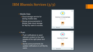 IBM Bluemix Services (3/3) 
 Mobile Data 
Cloud storage service for 
storing mobile data. 
Stores announcements in 
Mobile Data cloud storage 
for MyCity users to access. 
 Push 
Push notifications to send 
relevant content to the right 
people at the right place and 
time. 
Sends announcements list 
update notifications to all MyCity 
users. 
 