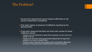 The Problem? 
 Government departments cannot respond effectively to city 
service maintenance complaints. 
 One major reason is because of ineffective reporting by the 
general public. 
 It has been observed that there are three main causes for these 
ineffective reports: 
Citizens are not bothered to report them because it is too much of a 
hassle to do so. 
Citizens do not know which government department to report the 
problem to or how to contact them. 
Citizens cannot describe the problem and/or its location effectively 
enough for the government departments to respond properly. 
 