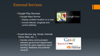 External Services 
 Google Play Services 
Google Maps Service 
oDisplay problem location on a map 
oInclude latitude, longitude and 
current address 
 Email Service (eg: Gmail, Hotmail, 
Yahoo Mail, etc...) 
Handle online communication 
between government departments 
and MyCity users regarding report 
sending, feedback and potential 
rewards. 
 