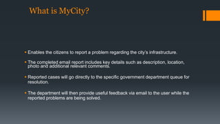 What is MyCity? 
 Enables the citizens to report a problem regarding the city’s infrastructure. 
 The completed email report includes key details such as description, location, 
photo and additional relevant comments. 
 Reported cases will go directly to the specific government department queue for 
resolution. 
 The department will then provide useful feedback via email to the user while the 
reported problems are being solved. 
 