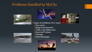 Problems Handled by MyCity 
 Types of problems (For now): 
Pipe works 
Illegal Advertisement 
Traffic Light Malfunction 
Electrical Problem 
Potholes 
Road Blockages 
 