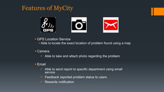 Features of MyCity 
 GPS Location Service 
Able to locate the exact location of problem found using a map 
 Camera 
 Able to take and attach photo regarding the problem 
 Email 
 Able to send report to specific department using email 
service 
 Feedback reported problem status to users 
 Rewards notification 
 