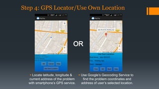 Step 4: GPS Locator/Use Own Location 
 Locate latitude, longitude & 
current address of the problem 
with smartphone’s GPS service. 
 Use Google’s Geocoding Service to 
find the problem coordinates and 
address of user’s selected location. 
 