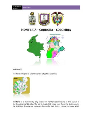   <br />MONTERÍA – CÓRDOBA – COLOMBIA<br />Nickname(s): <br />The Rancher Capital of Colombia or the City of the Swallows<br /> <br />Montería: Is a municipality, city located in Northern Colombia and is the capital of the Department of Córdoba. The city is located 30 miles away from the Caribbean, by the Sinú River. The city and region are famous for their distinct cultural heritages, which include a blend of indigenous Zenú Indians, African descendants, colonial Spanish descendants, and more recently, Arab immigrants. <br />The city is home to the Sombrero Vueltiao, a national symbol; and is the home of Porro folklore music. The city has an inland seaport connected to the Caribbean Sea by the Sinú River.<br />HISTORY<br />The area was first settled by Zenú Indians, who lived in the banks of the Sinú River (Finzenú), San Jorge River (Panzenú) and Nechí River (Zenúfana), where the Department of Córdoba is located today. In 2003, dentist and historian Jaime Castro released Historia Extensa de Montería, a book on the history of the city. According to Castro's book, Montería was founded on May 1, 1777 by Spanish officer Antonio de la Torre y Miranda, being governor of the Province of Cartagena officer Juan de Torrezar Díaz Pimienta. <br />The city, which had been named Montería by its inhabitants and located on the east side of the Sinú River, was then renamed quot;
San Jerónimo de Buenavistaquot;
 and moved to the west side of the Sinú.<br />San Jerónimo de Buenavista was the name chosen by Antonio de la Torre y Miranda, in order to honor Saint Jerónimo, but people referred to it as Montería. In 1803, the city was burned by a group of natives, so the residents decided to move back to the Sinú's east bank, where it remains today. In recent years, Monteria has seen a growth in population on the west side. In 1923, it became a municipality of Bolívar Department, and in 1952, it was designated as capital of the new Department of Córdoba. Montería was located within the boundaries of the Colombian Department of Bolívar until 1952 when it separated from Bolívar and became the capital of the new Department of Córdoba.<br />With a population of approximately 400,000, the city is considered to be one of the ten most important cities in Colombia and is locally known as The Pearl of the River Sinú. <br />Monteria has gained notoriety lately for being the site of Colombian President Álvaro Uribe's vacation ranch.<br />DEMOGRAPHICS<br />The region is populated by a diverse mix of people, including the indigenous people of the region, the descendants of the Sinú Indians, a tribe of natives with their own language that once produced ornate pottery and gold works.<br />EDUCATION<br />Both public and private educational institutions run the gamut from unlicensed private preschools to fully accredited universities.<br />Universities:<br />Universidad de Córdoba (Public)<br />Universidad Pontificia Bolivariana (Catholic)<br />Universidad del Sinú <br />Fundación Universitaria Luis Amigó<br />Corporación Universitaria del Caribe<br />HEALTH CARE<br />A new hospital was recently constructed in Barrio Urbina, called The Hospital of Saint Jeronimo. <br />ECONOMY:<br />The town's economy is based mainly on cattle farming, and a very prosperous commercial district consisting of modern malls, shops, and restaurant chains. It is considered to be the Cattle Farming Capital of Colombia and celebrates this title with a yearly festival.<br />GEOGRAPHY<br />The city, which lies in the Sinú valley, is divided by the Sinú River and surrounded and sparsely populated by tropical flora and fauna. The town's weather is mainly warm and moderately humid, with average yearly temperatures of 80°F. The area is subject to flooding.<br />WATER:<br />The city is served by a fishing port, but the waters of the Sinú River do not run deep enough and are not wide enough to serve as a commercial channel. High quality sand is brought up from the bottom of the river in buckets placed by divers, for use in the making of cinderblocks for local and regional construction projects.<br />TRANSPORTATION:<br />Monteria lies on a major highway connecting Medellin to Sincelejo and extending to Cartagena and Barranquilla. It has an effective public transportation system and arterial connections to the rest of the country.<br />Public transportation<br />As is common in most Colombian municipalities, public transportation is tightly integrated into the city. A system of taxis and several lines of large and small buses serve the community on surface streets. The streets of Monteria are also full of motorcycle taxis or quot;
rapimotosquot;
 that provide economical transportation.<br />A passenger- only ferry system known as quot;
Planchones”, Consists of roofed wooden rafts. It traverses the Sinú River along a system of manual cable tows. It was made as a way to cross the river before a proper bridge could be built and has served as an alternative to cross the river ever since. It is one of the most remarkable features of the city.<br />Air Travel:<br />Monteria is home to a regional airport, Los Garzones Airport, which provides service to capital cities of neigh boring provinces and to the nation’s capital, Bogotá, through the country's main air carrier Avianca.<br />MEDIA AND COMMUNICATIONS <br />News Media <br />El Espectador: (national weekly newspaper)<br />El Heraldo de Barranquilla: (regional newspaper)<br />El Meridiano de Córdoba: (Local Newspaper)<br />El Tiempo: (National Newspaper)<br />El Universal: (regional newspaper)<br />TOURISM AND ENTERTAINMENT<br />Hotels and Restaurants<br />Hotel Sinú<br />Hotel Platinum<br />Costa Real<br />Montería Real<br />Alcázar<br />Casa Real<br />La Bonga del Sinu (Steakhouse)<br />Que Pollo (Chicken)<br />Hato Viejo (Steakhouse and Local Cuisine)<br />La Fogata (Steakhouse and Local Cuisine)<br />Piccola Italia (Italian Pizzeria)<br />Braza Caribe<br />El Bony (steakhouse and local cousine)<br />La Bonga Express (gourmet hamburgers)<br />Sangre de Pollo (Chicken Blood)<br />Sites of Interest<br />There are scenic areas that are points of pride in Monteria, including:<br />The city's 1st Avenue runs along the Sinú River and offers a beautiful view of the river.<br />Simon Bolivar Park is separates the river from 1st Avenue and is home to wild Monkeys and Sloths.<br />The Colonial-era Cathedral of Saint Jerónimo is surrounded by a beautiful park.<br />quot;
Alamedas Del Sinúquot;
 is a major shopping center in the area.<br />The bridge spanning the Sinú River was a major accomplishment for the city and is a local landmark.<br />Sporting Clubs<br />Centro Recreational Tacasuán<br />Club Campestre<br />Club de golf<br />EXTERNAL LINKS AND REFERENCES<br />El Meridiano De Cordoba - (Spanish).<br />Fact Sheet, Colombian Government<br />Cordoba Official Government Website<br />Monteria Official Government Website<br />
