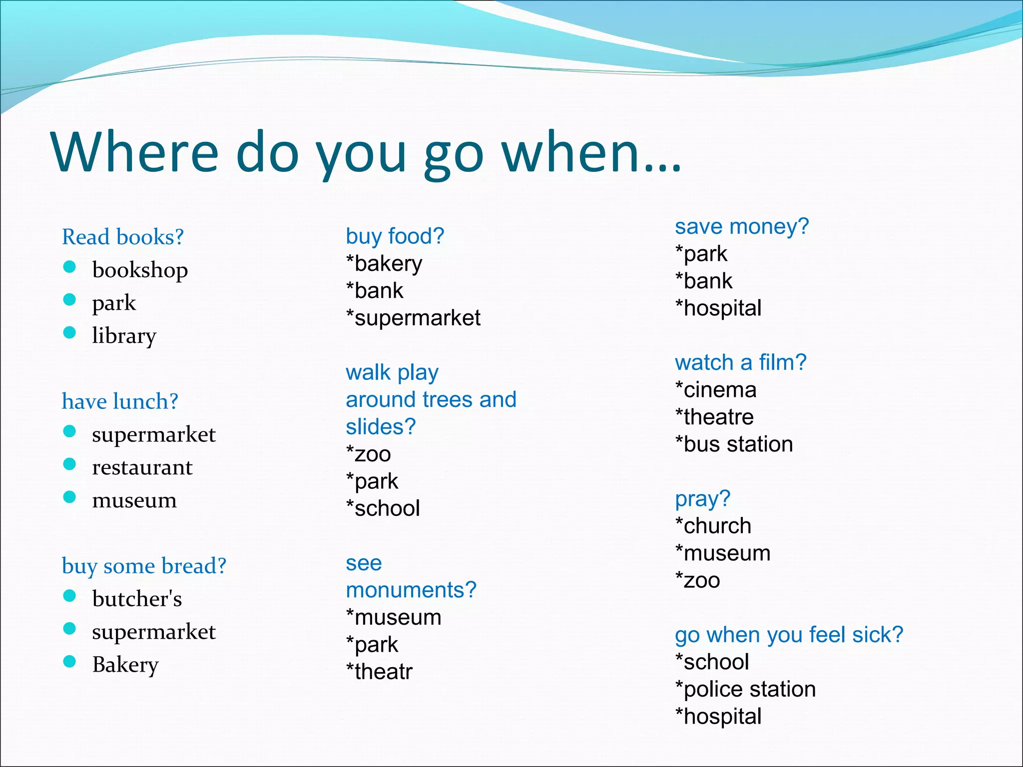 Where do you go when…
Read books?       buy food?          save money?
                  *bakery            *park
 bookshop
                  *bank              *bank
 park                               *hospital
                  *supermarket
 library
                  walk play          watch a film?
                  around trees and   *cinema
have lunch?
                  slides?            *theatre
 supermarket
                  *zoo               *bus station
 restaurant
                  *park
 museum
                  *school            pray?
                                     *church
                  see                *museum
buy some bread?
                  monuments?         *zoo
 butcher's
                  *museum
 supermarket                        go when you feel sick?
                  *park
 Bakery          *theatr            *school
                                     *police station
                                     *hospital
 