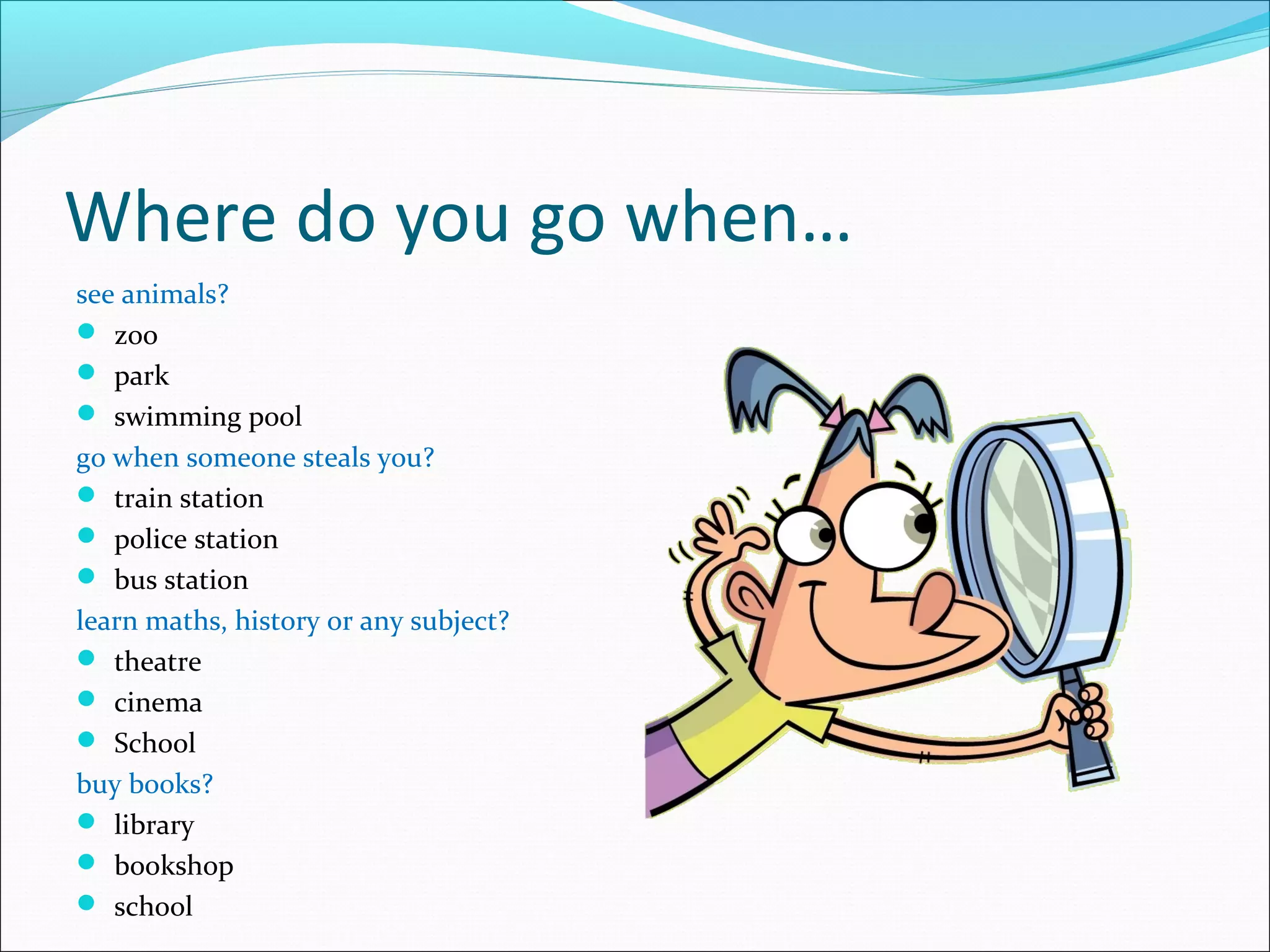 Where do you go when…
see animals?
 zoo
 park
 swimming pool
go when someone steals you?
 train station
 police station
 bus station
learn maths, history or any subject?
 theatre
 cinema
 School
buy books?
 library
 bookshop
 school
 