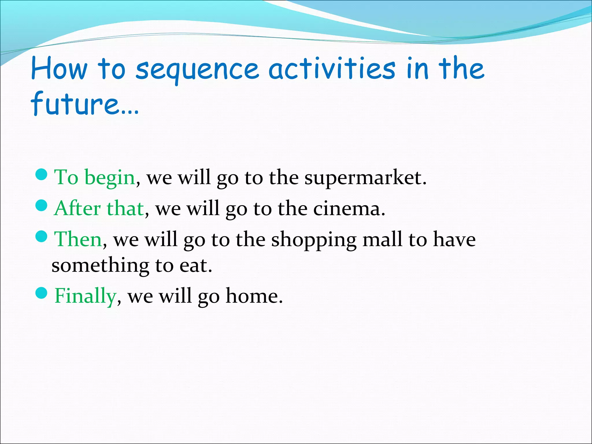 How to sequence activities in the
future…

To begin, we will go to the supermarket.
After that, we will go to the cinema.
Then, we will go to the shopping mall to have
 something to eat.
Finally, we will go home.
 