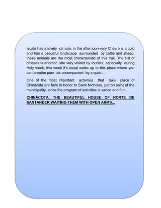 Iscala has a lovely climate, in the afternoon very Chèvre is a cold
and has a beautiful landscape surrounded by cattle and sheep;
these animals are the most characteristic of this trail. The Hill of
crosses is another site very visited by tourists, especially during
Holy week, this week it's usual walks up to this place where you
can breathe pure air accompanied by a quiet...
One of the most important activities that take place of
Chinácota are fairs in honor to Saint Nicholas, patron saint of the
municipality, since the program of activities is varied and fun...
CHINÁCOTA, THE BEAUTIFUL HOUSE OF NORTE DE
SANTANDER WAITING THEM WITH OPEN ARMS...
 