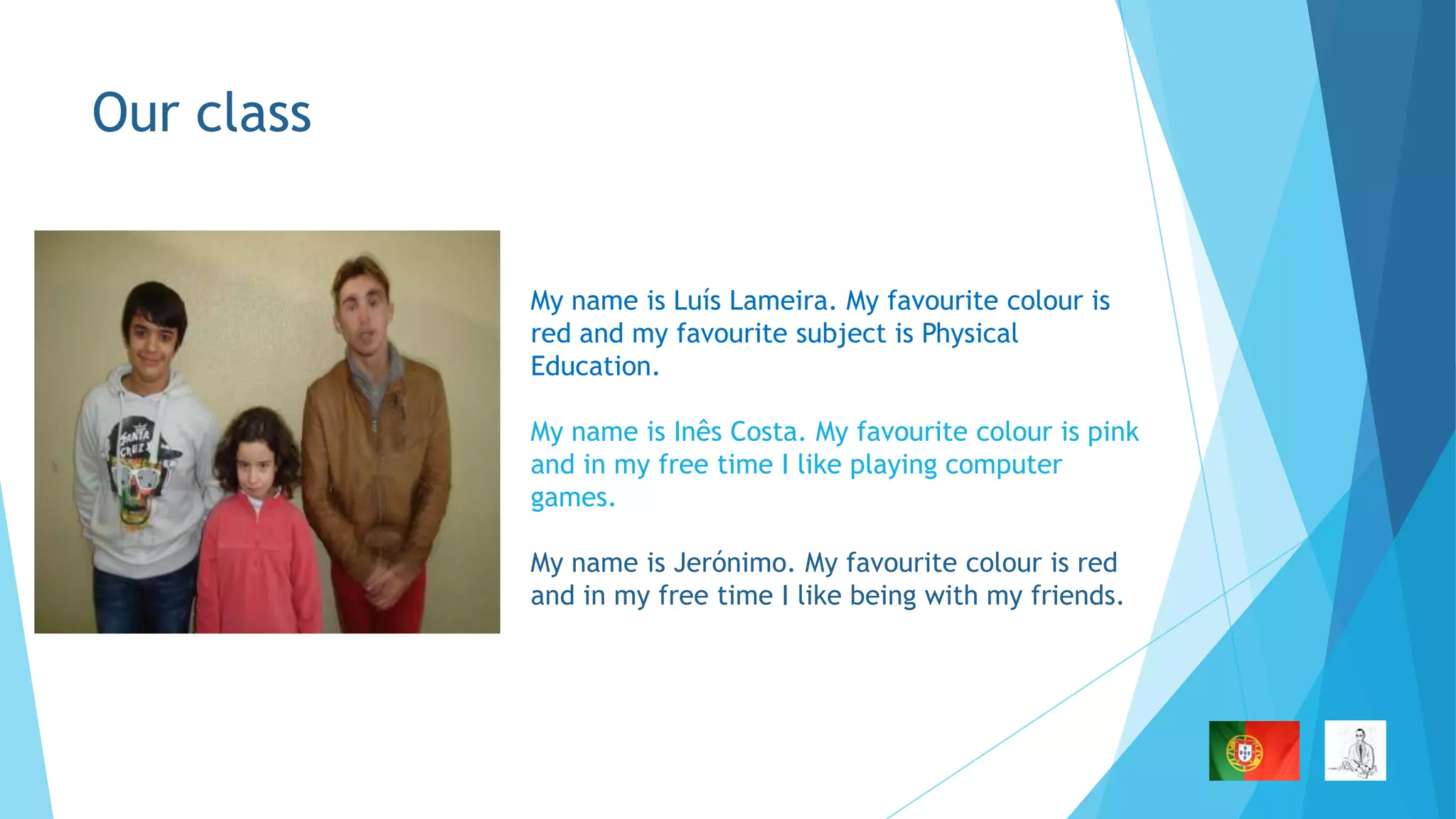 Our class

My name is Luís Lameira. My favourite colour is
red and my favourite subject is Physical
Education.
My name is Inês Costa. My favourite colour is pink
and in my free time I like playing computer
games.
My name is Jerónimo. My favourite colour is red
and in my free time I like being with my friends.

 